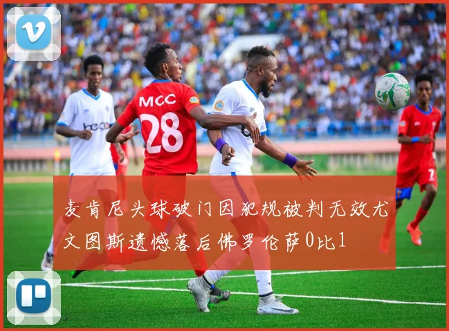 麦肯尼头球破门因犯规被判无效尤文图斯遗憾落后佛罗伦萨0比1
