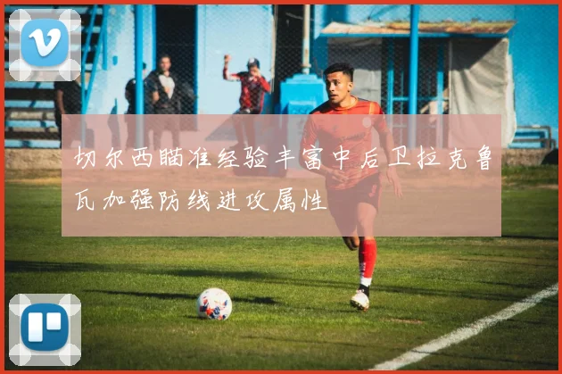 切尔西瞄准经验丰富中后卫拉克鲁瓦加强防线进攻属性