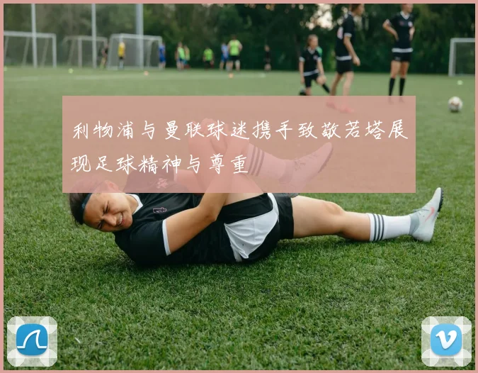 利物浦与曼联球迷携手致敬若塔展现足球精神与尊重