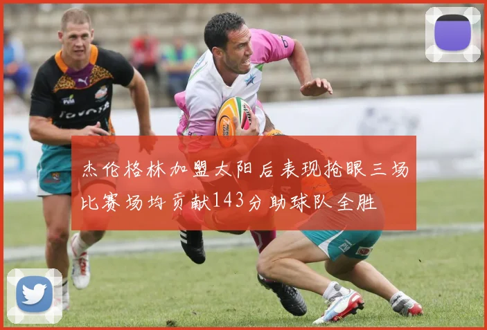 杰伦格林加盟太阳后表现抢眼三场比赛场均贡献143分助球队全胜