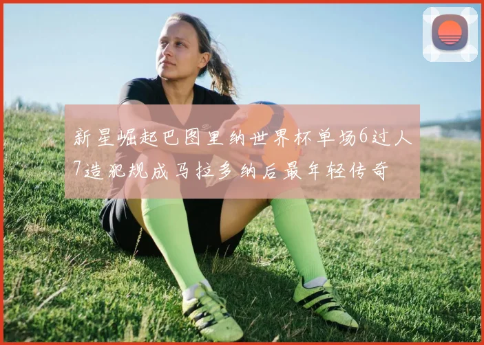 新星崛起巴图里纳世界杯单场6过人7造犯规成马拉多纳后最年轻传奇