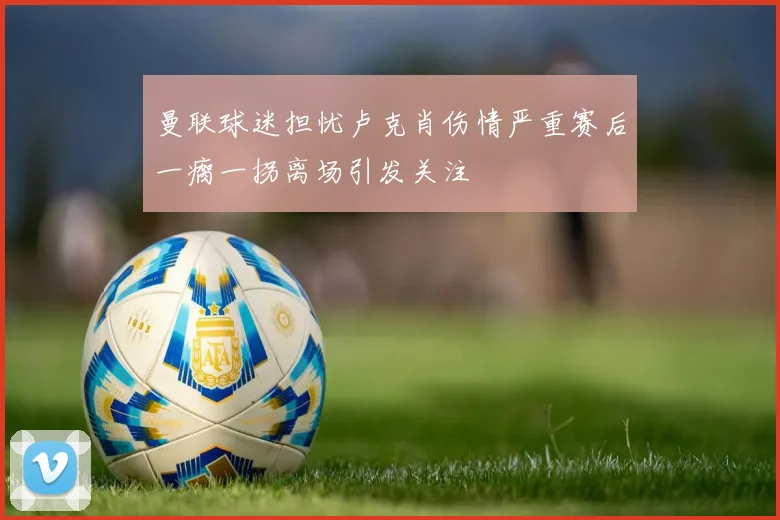 曼联球迷担忧卢克肖伤情严重赛后一瘸一拐离场引发关注