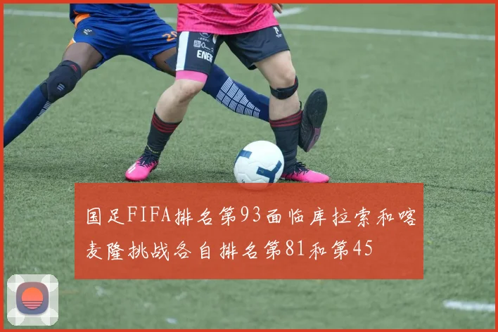 国足FIFA排名第93面临库拉索和喀麦隆挑战各自排名第81和第45