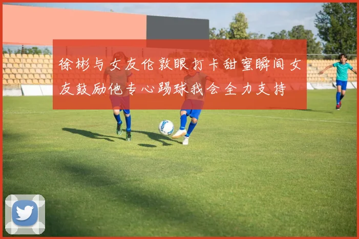 徐彬与女友伦敦眼打卡甜蜜瞬间女友鼓励他专心踢球我会全力支持
