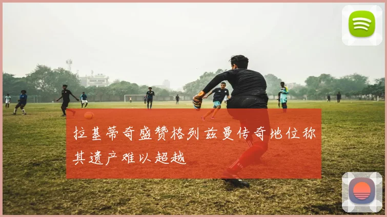 拉基蒂奇盛赞格列兹曼传奇地位称其遗产难以超越