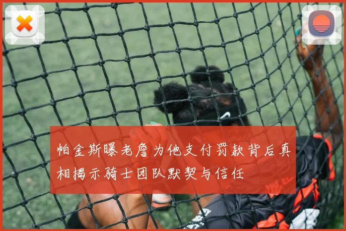 帕金斯曝老詹为他支付罚款背后真相揭示骑士团队默契与信任