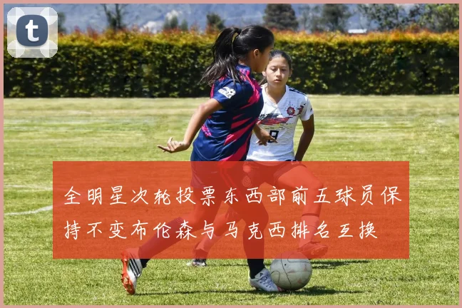 全明星次轮投票东西部前五球员保持不变布伦森与马克西排名互换