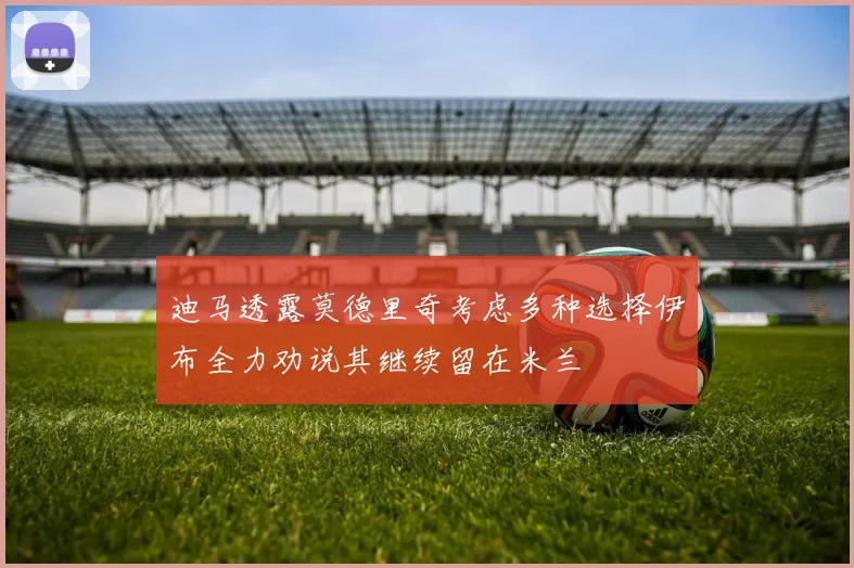 迪马透露莫德里奇考虑多种选择伊布全力劝说其继续留在米兰
