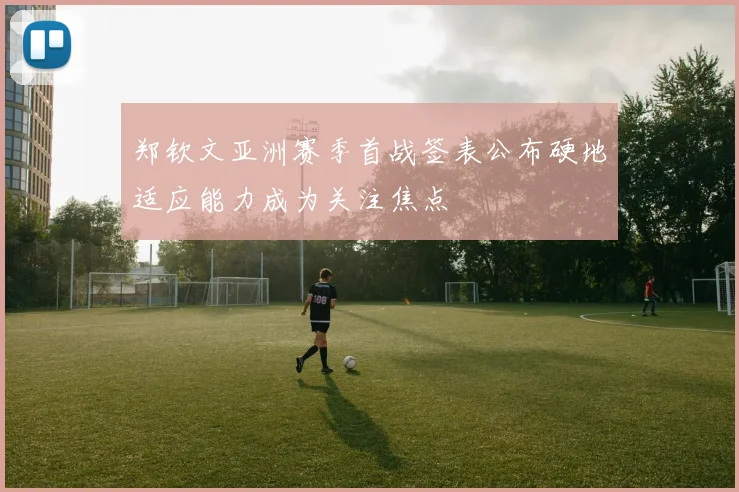 郑钦文亚洲赛季首战签表公布硬地适应能力成为关注焦点