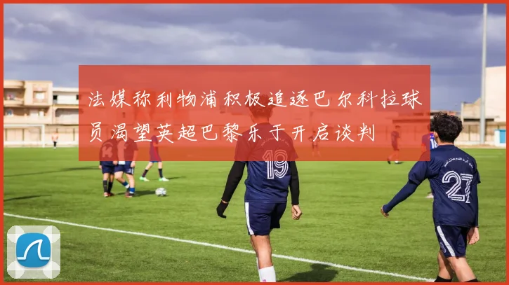 法媒称利物浦积极追逐巴尔科拉球员渴望英超巴黎乐于开启谈判