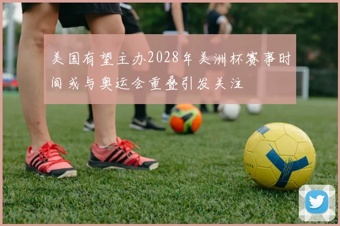 美国有望主办2028年美洲杯赛事时间或与奥运会重叠引发关注