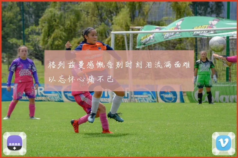 格列兹曼感慨告别时刻泪流满面难以忘怀心痛不已