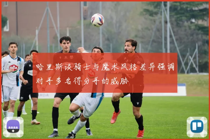 哈里斯谈骑士与魔术风格差异强调对手多名得分手的威胁