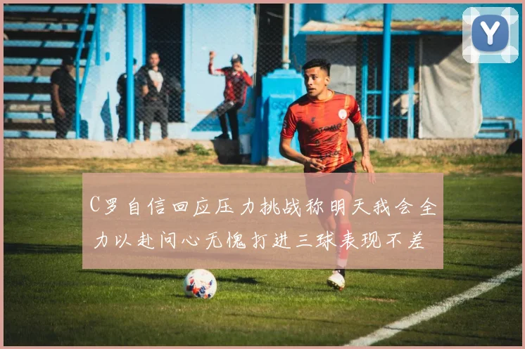 C罗自信回应压力挑战称明天我会全力以赴问心无愧打进三球表现不差