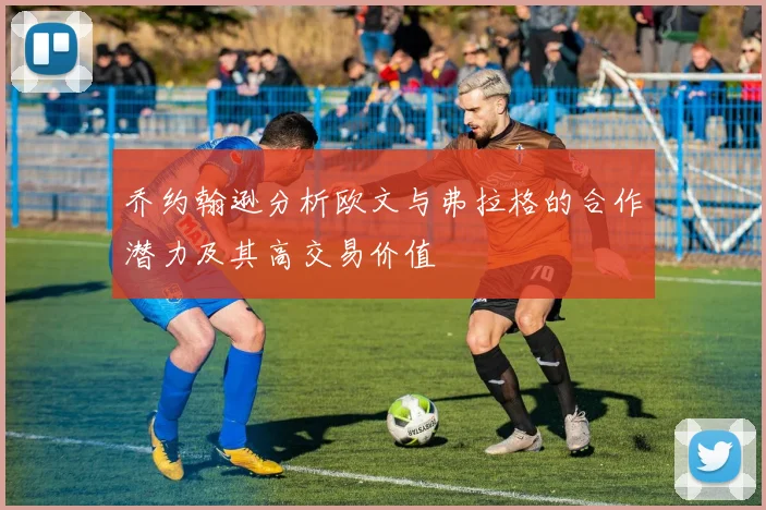 乔约翰逊分析欧文与弗拉格的合作潜力及其高交易价值