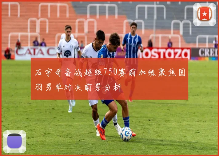 石宇奇备战超级750赛前加练聚焦国羽男单对决前景分析