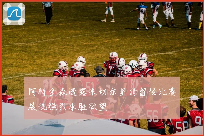 阿特金森透露米切尔坚持留场比赛展现强烈求胜欲望