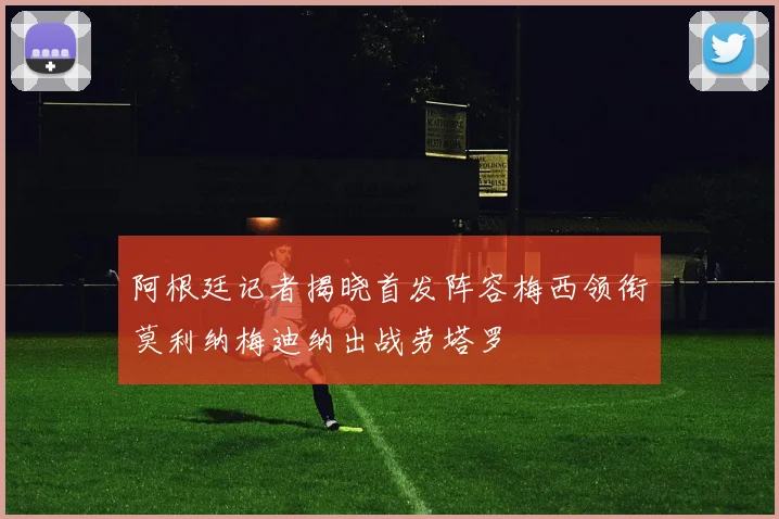 阿根廷记者揭晓首发阵容梅西领衔莫利纳梅迪纳出战劳塔罗