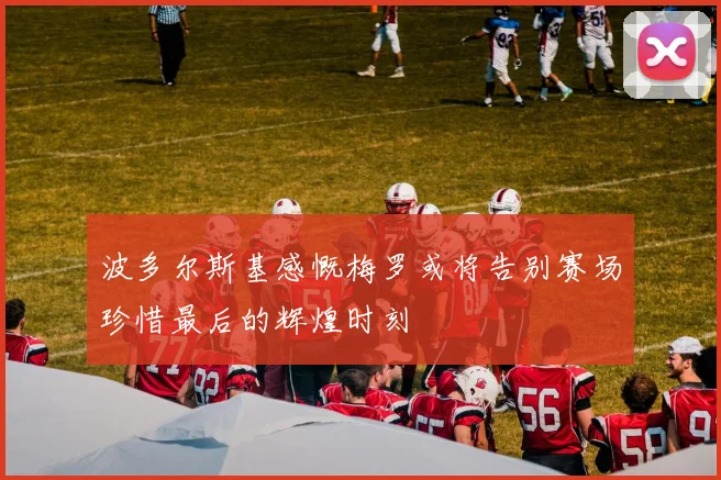 波多尔斯基感慨梅罗或将告别赛场珍惜最后的辉煌时刻