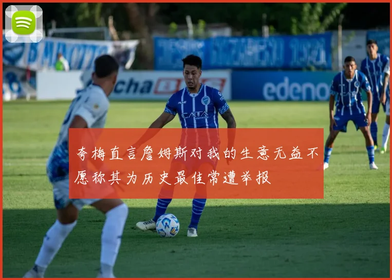 夸梅直言詹姆斯对我的生意无益不愿称其为历史最佳常遭举报