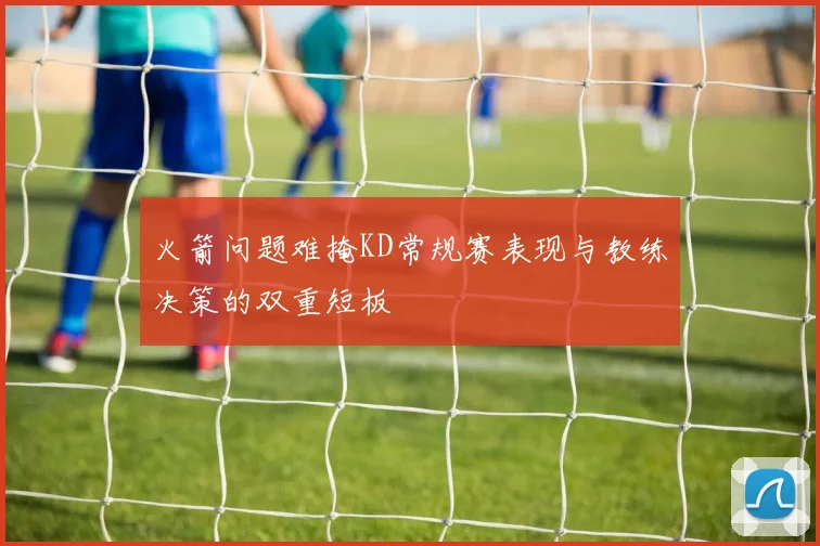 火箭问题难掩KD常规赛表现与教练决策的双重短板