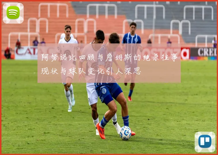 阿努诺比回顾与詹姆斯的绝杀往事现状与球队变化引人深思