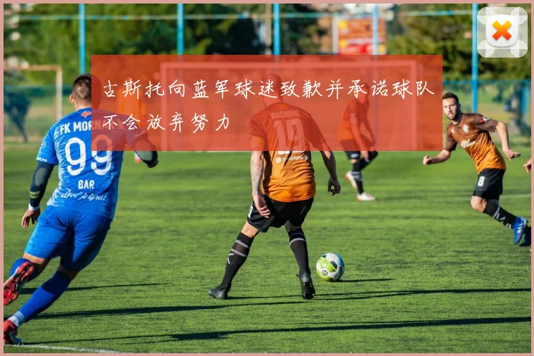 古斯托向蓝军球迷致歉并承诺球队不会放弃努力